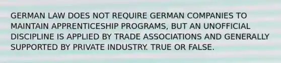 GERMAN LAW DOES NOT REQUIRE GERMAN COMPANIES TO MAINTAIN APPRENTICESHIP PROGRAMS, BUT AN UNOFFICIAL DISCIPLINE IS APPLIED BY TRADE ASSOCIATIONS AND GENERALLY SUPPORTED BY PRIVATE INDUSTRY. TRUE OR FALSE.