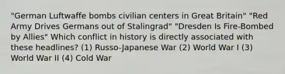 "German Luftwaffe bombs civilian centers in Great Britain" "Red Army Drives Germans out of Stalingrad" "Dresden Is Fire-Bombed by Allies" Which conflict in history is directly associated with these headlines? (1) Russo-Japanese War (2) World War I (3) World War II (4) Cold War