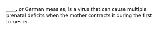 ____, or German measles, is a virus that can cause multiple prenatal deficits when the mother contracts it during the first trimester.