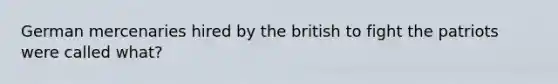 German mercenaries hired by the british to fight the patriots were called what?