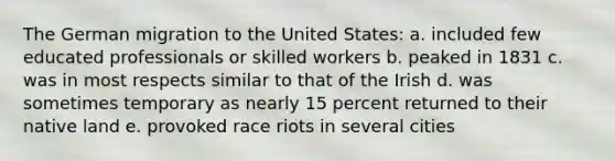 The German migration to the United States: a. included few educated professionals or skilled workers b. peaked in 1831 c. was in most respects similar to that of the Irish d. was sometimes temporary as nearly 15 percent returned to their native land e. provoked race riots in several cities