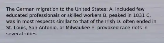 The German migration to the United States: A. included few educated professionals or skilled workers B. peaked in 1831 C. was in most respects similar to that of the Irish D. often ended in St. Louis, San Antonio, or Milwaukee E. provoked race riots in several cities