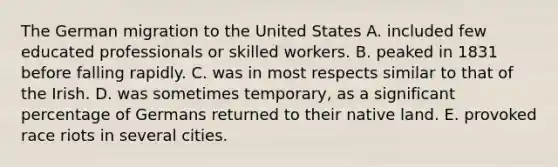 The German migration to the United States A. included few educated professionals or skilled workers. B. peaked in 1831 before falling rapidly. C. was in most respects similar to that of the Irish. D. was sometimes temporary, as a significant percentage of Germans returned to their native land. E. provoked race riots in several cities.