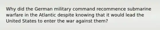 Why did the German military command recommence submarine warfare in the Atlantic despite knowing that it would lead the United States to enter the war against them?