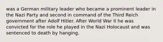 was a German military leader who became a prominent leader in the Nazi Party and second in command of the Third Reich government after Adolf Hitler. After World War II he was convicted for the role he played in the Nazi Holocaust and was sentenced to death by hanging.