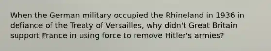 When the German military occupied the Rhineland in 1936 in defiance of the Treaty of Versailles, why didn't Great Britain support France in using force to remove Hitler's armies?