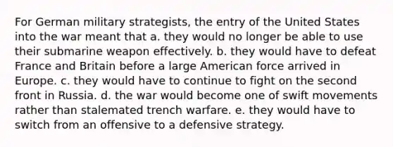 For German military strategists, the entry of the United States into the war meant that a. they would no longer be able to use their submarine weapon effectively. b. they would have to defeat France and Britain before a large American force arrived in Europe. c. they would have to continue to fight on the second front in Russia. d. the war would become one of swift movements rather than stalemated trench warfare. e. they would have to switch from an offensive to a defensive strategy.