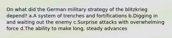 On what did the German military strategy of the blitzkrieg depend? a.A system of trenches and fortifications b.Digging in and waiting out the enemy c.Surprise attacks with overwhelming force d.The ability to make long, steady advances