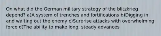 On what did the German military strategy of the blitzkrieg depend? a)A system of trenches and fortifications b)Digging in and waiting out the enemy c)Surprise attacks with overwhelming force d)The ability to make long, steady advances