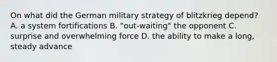 On what did the German military strategy of blitzkrieg depend? A. a system fortifications B. "out-waiting" the opponent C. surprise and overwhelming force D. the ability to make a long, steady advance