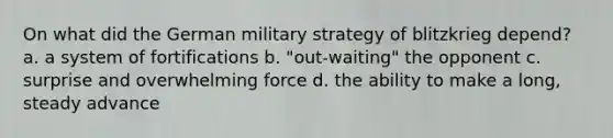 On what did the German military strategy of blitzkrieg depend? a. a system of fortifications b. "out-waiting" the opponent c. surprise and overwhelming force d. the ability to make a long, steady advance