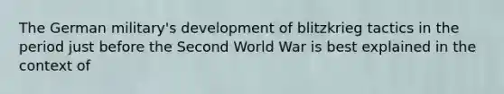 The German military's development of blitzkrieg tactics in the period just before the Second World War is best explained in the context of