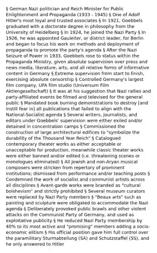 § German Nazi politician and Reich Minister for Public Enlightenment and Propaganda (1933 - 1945) § One of Adolf Hitler's most loyal and trusted associates § In 1921, Goebbels graduated with a doctorate degree in philosophy from the University of Heidelberg § In 1924, he joined the Nazi Party § In 1926, he was appointed Gauleiter, or district leader, for Berlin and began to focus his work on methods and deployment of propaganda to promote the party's agenda § After the Nazi Seizure of Power in 1933, Goebbels rose to status within the Propaganda Ministry, given absolute supervision over press and news media, literature, arts, and all relative forms of informative content in Germany § Extreme supervision from start to finish, exercising absolute censorship § Controlled Germany's largest film company, UFA film studio (Universum Film Aktiengesellschaft) § It was at his suggestion that Nazi rallies and party-affiliated events be filmed and televised for the general public § Mandated book burning demonstrations to destroy [and instill fear in] all publications that failed to align with the National-Socialist agenda § Several writers, journalists, and editors under Goebbels' supervision were either exiled and/or detained in concentration camps § Commissioned the construction of large architectural edifices to "symbolize the durability of the Thousand Year Reich" § Catalogued contemporary theater works as either acceptable or unacceptable for production, meanwhile classic theater works were either banned and/or edited (i.e. threatening scenes or monologues eliminated) § All Jewish and non-Aryan musical composers were stricken from repertory of prominent institutions; dismissed from performance and/or teaching posts § Condemned the work of socialist and communist artists across all disciplines § Avant-garde works were branded as "cultural bolshevism" and strictly prohibited § Several museum curators were replaced by Nazi Party members § "Beaux arts" such as painting and sculpture were obligated to accommodate the Nazi agenda § Deliberately provoked public brawls and other violent attacks on the Communist Party of Germany, and used as exploitative publicity § He reduced Nazi Party membership by 40% to its most active and "promising" members adding a socio-economic elitism § His official position gave him full control over the paramilitary Sturmabteilung (SA) and Schutzstaffel (SS), and he only answered to Hitler