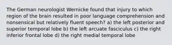 The German neurologist Wernicke found that injury to which region of the brain resulted in poor language comprehension and nonsensical but relatively fluent speech? a) the left posterior and superior temporal lobe b) the left arcuate fasciculus c) the right inferior frontal lobe d) the right medial temporal lobe