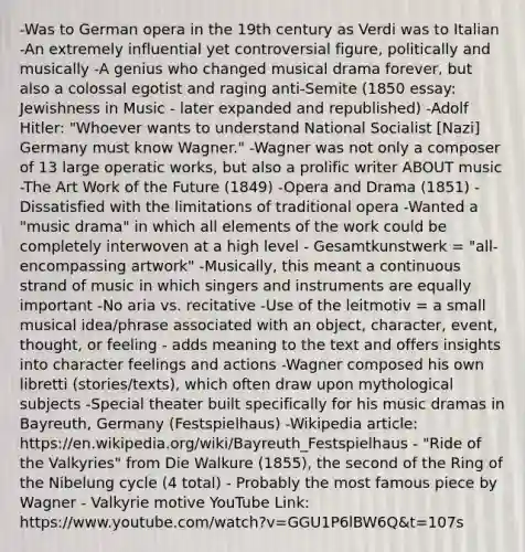 -Was to German opera in the 19th century as Verdi was to Italian -An extremely influential yet controversial figure, politically and musically -A genius who changed musical drama forever, but also a colossal egotist and raging anti-Semite (1850 essay: Jewishness in Music - later expanded and republished) -Adolf Hitler: "Whoever wants to understand National Socialist [Nazi] Germany must know Wagner." -Wagner was not only a composer of 13 large operatic works, but also a prolific writer ABOUT music -The Art Work of the Future (1849) -Opera and Drama (1851) -Dissatisfied with the limitations of traditional opera -Wanted a "music drama" in which all elements of the work could be completely interwoven at a high level - Gesamtkunstwerk = "all-encompassing artwork" -Musically, this meant a continuous strand of music in which singers and instruments are equally important -No aria vs. recitative -Use of the leitmotiv = a small musical idea/phrase associated with an object, character, event, thought, or feeling - adds meaning to the text and offers insights into character feelings and actions -Wagner composed his own libretti (stories/texts), which often draw upon mythological subjects -Special theater built specifically for his music dramas in Bayreuth, Germany (Festspielhaus) -Wikipedia article: https://en.wikipedia.org/wiki/Bayreuth_Festspielhaus - "Ride of the Valkyries" from Die Walkure (1855), the second of the Ring of the Nibelung cycle (4 total) - Probably the most famous piece by Wagner - Valkyrie motive YouTube Link: https://www.youtube.com/watch?v=GGU1P6lBW6Q&t=107s