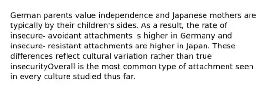 German parents value independence and Japanese mothers are typically by their children's sides. As a result, the rate of insecure- avoidant attachments is higher in Germany and insecure- resistant attachments are higher in Japan. These differences reflect cultural variation rather than true insecurityOverall is the most common type of attachment seen in every culture studied thus far.