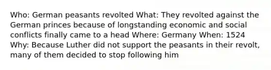 Who: German peasants revolted What: They revolted against the German princes because of longstanding economic and social conflicts finally came to a head Where: Germany When: 1524 Why: Because Luther did not support the peasants in their revolt, many of them decided to stop following him