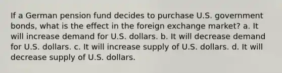 If a German pension fund decides to purchase U.S. government bonds, what is the effect in the foreign exchange market? a. It will increase demand for U.S. dollars. b. It will decrease demand for U.S. dollars. c. It will increase supply of U.S. dollars. d. It will decrease supply of U.S. dollars.