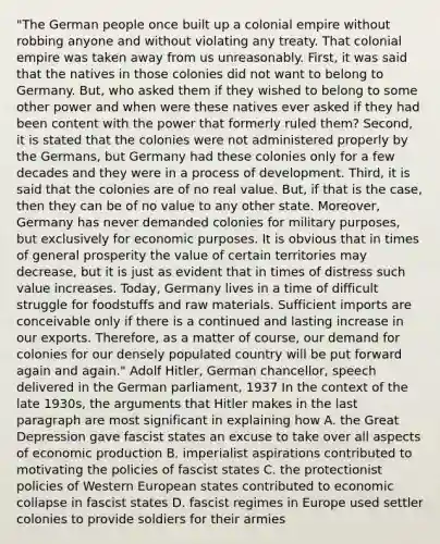 "The German people once built up a colonial empire without robbing anyone and without violating any treaty. That colonial empire was taken away from us unreasonably. First, it was said that the natives in those colonies did not want to belong to Germany. But, who asked them if they wished to belong to some other power and when were these natives ever asked if they had been content with the power that formerly ruled them? Second, it is stated that the colonies were not administered properly by the Germans, but Germany had these colonies only for a few decades and they were in a process of development. Third, it is said that the colonies are of no real value. But, if that is the case, then they can be of no value to any other state. Moreover, Germany has never demanded colonies for military purposes, but exclusively for economic purposes. It is obvious that in times of general prosperity the value of certain territories may decrease, but it is just as evident that in times of distress such value increases. Today, Germany lives in a time of difficult struggle for foodstuffs and raw materials. Sufficient imports are conceivable only if there is a continued and lasting increase in our exports. Therefore, as a matter of course, our demand for colonies for our densely populated country will be put forward again and again." Adolf Hitler, German chancellor, speech delivered in the German parliament, 1937 In the context of the late 1930s, the arguments that Hitler makes in the last paragraph are most significant in explaining how A. the Great Depression gave fascist states an excuse to take over all aspects of economic production B. imperialist aspirations contributed to motivating the policies of fascist states C. the protectionist policies of Western European states contributed to economic collapse in fascist states D. fascist regimes in Europe used settler colonies to provide soldiers for their armies