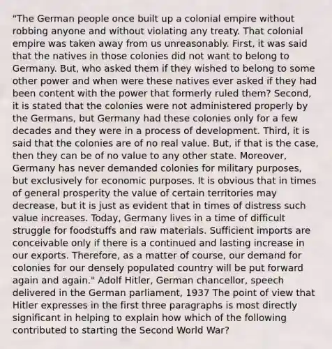 "The German people once built up a colonial empire without robbing anyone and without violating any treaty. That colonial empire was taken away from us unreasonably. First, it was said that the natives in those colonies did not want to belong to Germany. But, who asked them if they wished to belong to some other power and when were these natives ever asked if they had been content with the power that formerly ruled them? Second, it is stated that the colonies were not administered properly by the Germans, but Germany had these colonies only for a few decades and they were in a process of development. Third, it is said that the colonies are of no real value. But, if that is the case, then they can be of no value to any other state. Moreover, Germany has never demanded colonies for military purposes, but exclusively for economic purposes. It is obvious that in times of general prosperity the value of certain territories may decrease, but it is just as evident that in times of distress such value increases. Today, Germany lives in a time of difficult struggle for foodstuffs and raw materials. Sufficient imports are conceivable only if there is a continued and lasting increase in our exports. Therefore, as a matter of course, our demand for colonies for our densely populated country will be put forward again and again." Adolf Hitler, German chancellor, speech delivered in the German parliament, 1937 The point of view that Hitler expresses in the first three paragraphs is most directly significant in helping to explain how which of the following contributed to starting the Second World War?