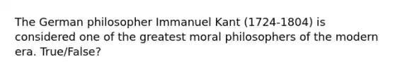 The German philosopher Immanuel Kant (1724-1804) is considered one of the greatest moral philosophers of the modern era. True/False?