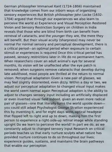 German philosopher Immanuel Kant (1724-1804) maintained that knowledge comes from our inborn ways of organizing sensory experiences But British philosopher John Locke (1632-1704) argued that through our experiences we also learn to perceive the world a) Experience and Visual Perception Restored Vision and Sensory Restriction Surgery on children in India reveals that those who are blind from birth can benefit from removal of cataracts, and the younger they are, the more they will benefit. But their visual acuity (sharpness) may never be normal For normal sensory and perceptual development, there is a critical period—an optimal period when exposure to certain stimuli or experiences is required Once this critical period has passed, sensory restrictions later in life do no permanent harm. When researchers cover an adult animal's eye for several months, its vision will be unaffected after the eye patch is removed; when surgeons remove cataracts that develop during late adulthood, most people are thrilled at the return to normal vision. Perceptual adaptation Given a new pair of glasses, we may feel slightly disoriented, even dizzy. Within a day or two, we adjust our perceptual adaptation to changed visual input makes the world seem normal again Perceptual adaption is the ability to adjust to changes sensory input including an artificially displaced or even inverted visual field Indeed, given an even more radical pair of glasses—one that literally turns the world upside down—you could still adapt Psychologist George Stratton experienced this by inventing it, and for eight days wore, optical headgear that flipped left to right and up to down, making him the first person to experience a right-side-up retinal image while standing upright Do we learn to perceive the world? In part we do, as we constantly adjust to changed sensory input Research on critical periods teaches us that early nurture sculpts what nature has provided nurture continues to do so throughout our lives; experience guides, sustains, and maintains the brain pathways that enable our perception