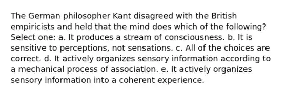 The German philosopher Kant disagreed with the British empiricists and held that the mind does which of the following? Select one: a. It produces a stream of consciousness. b. It is sensitive to perceptions, not sensations. c. All of the choices are correct. d. It actively organizes sensory information according to a mechanical process of association. e. It actively organizes sensory information into a coherent experience.