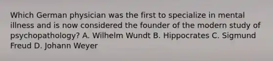 Which German physician was the first to specialize in mental illness and is now considered the founder of the modern study of psychopathology? A. Wilhelm Wundt B. Hippocrates C. Sigmund Freud D. Johann Weyer