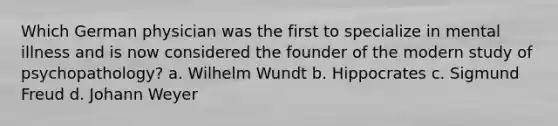 Which German physician was the first to specialize in mental illness and is now considered the founder of the modern study of psychopathology? a. Wilhelm Wundt b. Hippocrates c. Sigmund Freud d. Johann Weyer