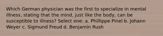 Which German physician was the first to specialize in mental illness, stating that the mind, just like the body, can be susceptible to illness? Select one: a. Phillippe Pinel b. Johann Weyer c. Sigmund Freud d. Benjamin Rush