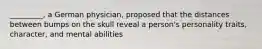 _________, a German physician, proposed that the distances between bumps on the skull reveal a person's personality traits, character, and mental abilities