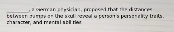 _________, a German physician, proposed that the distances between bumps on the skull reveal a person's personality traits, character, and mental abilities