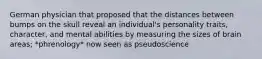 German physician that proposed that the distances between bumps on the skull reveal an individual's personality traits, character, and mental abilities by measuring the sizes of brain areas; *phrenology* now seen as pseudoscience
