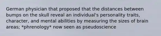 German physician that proposed that the distances between bumps on the skull reveal an individual's personality traits, character, and mental abilities by measuring the sizes of brain areas; *phrenology* now seen as pseudoscience