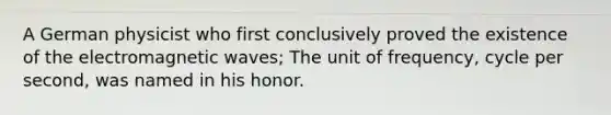 A German physicist who first conclusively proved the existence of the electromagnetic waves; The unit of frequency, cycle per second, was named in his honor.