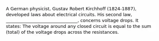 A German physicist, Gustav Robert Kirchhoff (1824-1887), developed laws about electrical circuits. His second law, ________________________________, concerns voltage drops. It states: The voltage around any closed circuit is equal to the sum (total) of the voltage drops across the resistances.