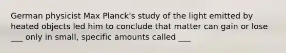 German physicist Max Planck's study of the light emitted by heated objects led him to conclude that matter can gain or lose ___ only in small, specific amounts called ___