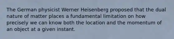 The German physicist Werner Heisenberg proposed that the dual nature of matter places a fundamental limitation on how precisely we can know both the location and the momentum of an object at a given instant.