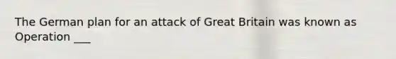 The German plan for an attack of Great Britain was known as Operation ___