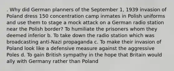 . Why did German planners of the September 1, 1939 invasion of Poland dress 150 concentration camp inmates in Polish uniforms and use them to stage a mock attack on a German radio station near the Polish border? To humiliate the prisoners whom they deemed inferior b. To take down the radio station which was broadcasting anti-Nazi propaganda c. To make their invasion of Poland look like a defensive measure against the aggressive Poles d. To gain British sympathy in the hope that Britain would ally with Germany rather than Poland