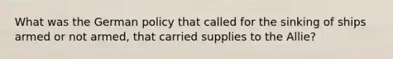 What was the German policy that called for the sinking of ships armed or not armed, that carried supplies to the Allie?