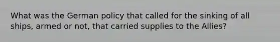 What was the German policy that called for the sinking of all ships, armed or not, that carried supplies to the Allies?