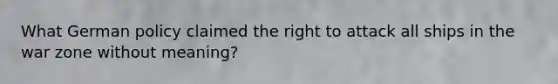 What German policy claimed the right to attack all ships in the war zone without meaning?