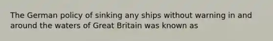 The German policy of sinking any ships without warning in and around the waters of Great Britain was known as