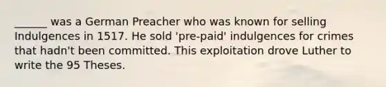 ______ was a German Preacher who was known for selling Indulgences in 1517. He sold 'pre-paid' indulgences for crimes that hadn't been committed. This exploitation drove Luther to write the 95 Theses.