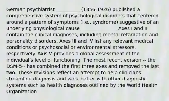 German psychiatrist __________ (1856-1926) published a comprehensive system of psychological disorders that centered around a pattern of symptoms (i.e., syndrome) suggestive of an underlying physiological cause _______________ Axes I and II contain the clinical diagnoses, including mental retardation and personality disorders. Axes III and IV list any relevant medical conditions or psychosocial or environmental stressors, respectively. Axis V provides a global assessment of the individual's level of functioning. The most recent version -- the DSM-5-- has combined the first three axes and removed the last two. These revisions reflect an attempt to help clinicians streamline diagnosis and work better with other diagnostic systems such as health diagnoses outlined by the World Health Organization