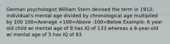 German psychologist William Stern devised the term in 1912; individual's mental age divided by chronological age multiplied by 100 100=Average +100=Above -100=Below Example: 6 year old child w/ mental age of 8 has IQ of 133 whereas a 6-year-old w/ mental age of 5 has IQ of 83