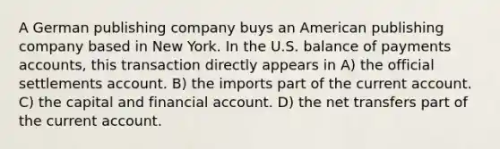 A German publishing company buys an American publishing company based in New York. In the U.S. balance of payments accounts, this transaction directly appears in A) the official settlements account. B) the imports part of the current account. C) the capital and financial account. D) the net transfers part of the current account.