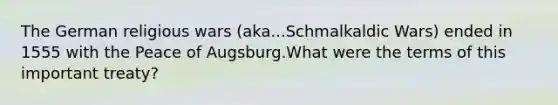 The German religious wars (aka...Schmalkaldic Wars) ended in 1555 with the Peace of Augsburg.What were the terms of this important treaty?