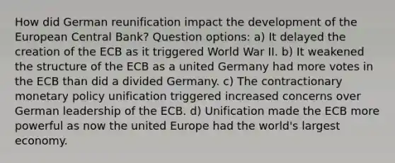 How did German reunification impact the development of the European Central Bank? Question options: a) It delayed the creation of the ECB as it triggered World War II. b) It weakened the structure of the ECB as a united Germany had more votes in the ECB than did a divided Germany. c) The contractionary <a href='https://www.questionai.com/knowledge/kEE0G7Llsx-monetary-policy' class='anchor-knowledge'>monetary policy</a> unification triggered increased concerns over German leadership of the ECB. d) Unification made the ECB more powerful as now the united Europe had the world's largest economy.